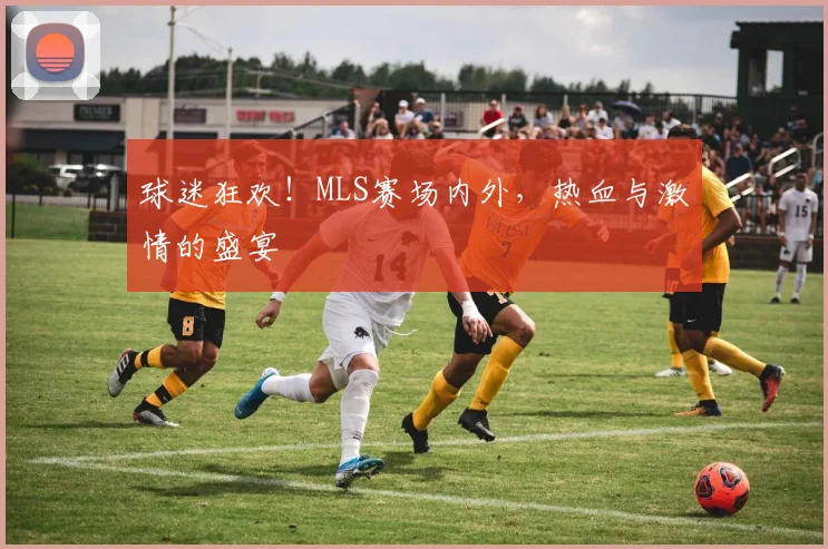 球迷狂欢！MLS赛场内外，热血与激情的盛宴