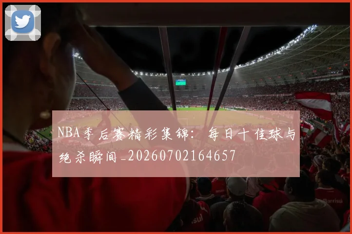 NBA季后赛精彩集锦：每日十佳球与绝杀瞬间_20260702164657