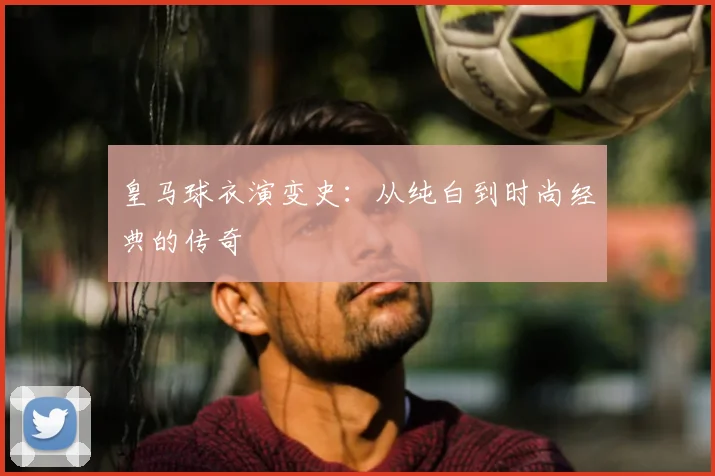 皇马球衣演变史：从纯白到时尚经典的传奇