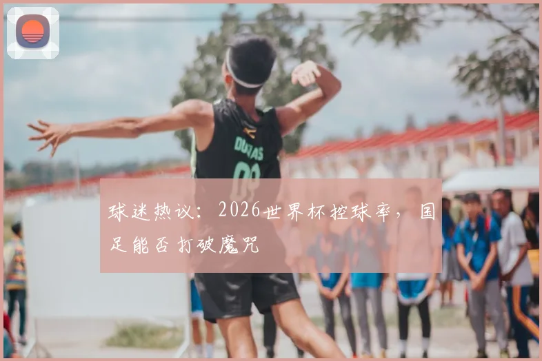 球迷热议:2026世界杯控球率,国足能否打破魔咒