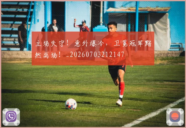 主场失守!意外爆冷,卫冕冠军黯然离场!_20260703212147
