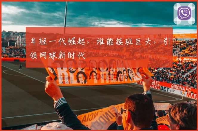 年轻一代崛起，谁能接班巨头，引领网球新时代