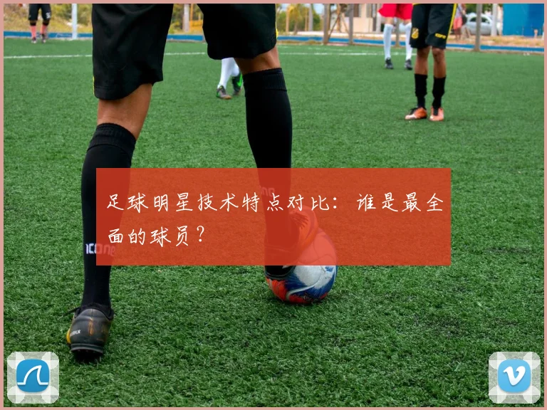 足球明星技术特点对比:谁是最全面的球员?