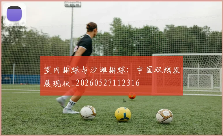 室内排球与沙滩排球：中国双线发展现状_20260527112316