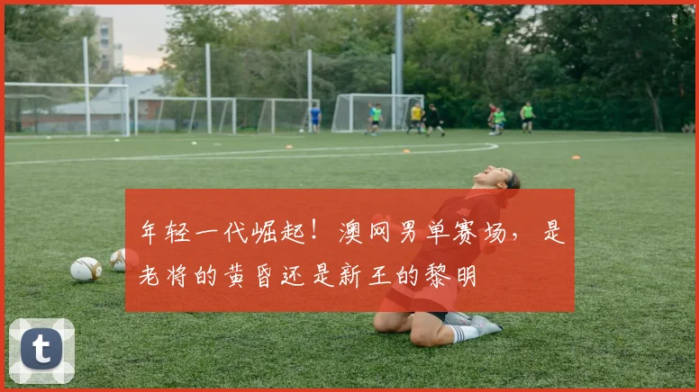 年轻一代崛起！澳网男单赛场，是老将的黄昏还是新王的黎明