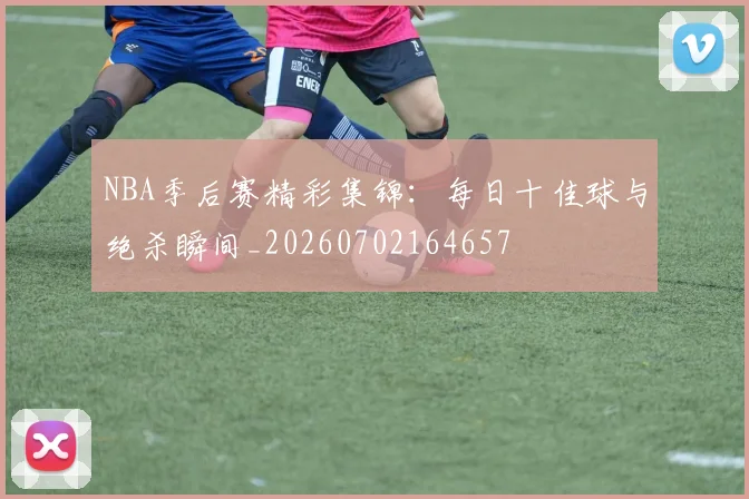 NBA季后赛精彩集锦:每日十佳球与绝杀瞬间_20260702164657