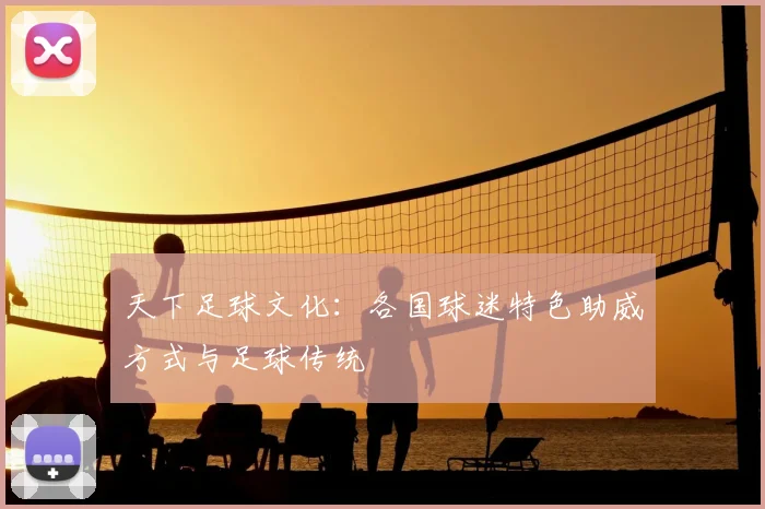 天下足球文化：各国球迷特色助威方式与足球传统