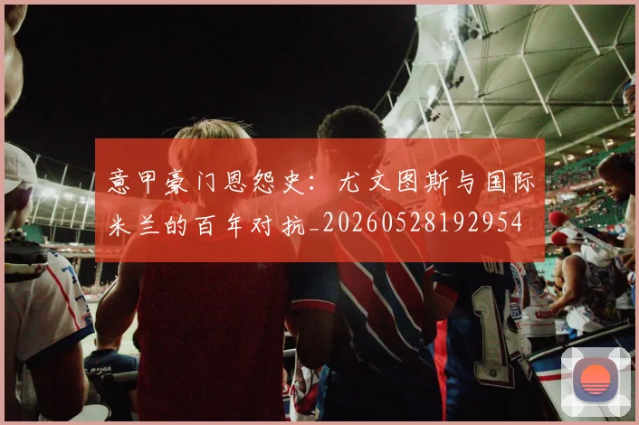 意甲豪门恩怨史:尤文图斯与国际米兰的百年对抗_20260528192954