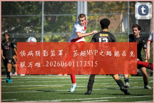 伤病阴影笼罩，苏超MVP之路能否克服万难_20260601173515