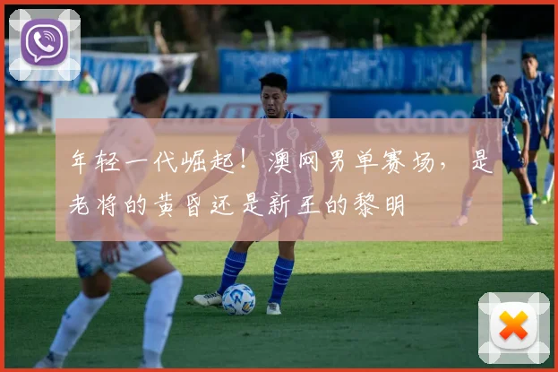 年轻一代崛起！澳网男单赛场，是老将的黄昏还是新王的黎明